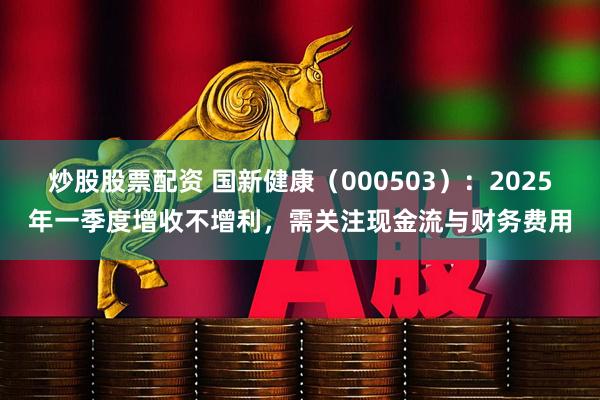 炒股股票配资 国新健康(000503):2025年一季度增收不增利,需关注现金流与财务费用