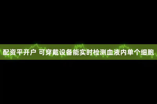 配资平开户 可穿戴设备能实时检测血液内单个细胞