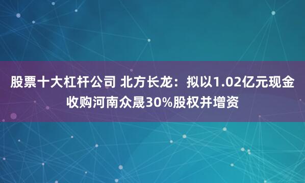 股票十大杠杆公司 北方长龙：拟以1.02亿元现金收购河南众晟30%股权并增资