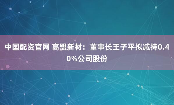 中国配资官网 高盟新材：董事长王子平拟减持0.40%公司股份