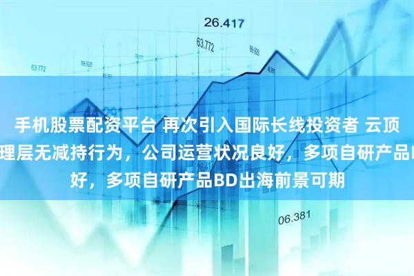 手机股票配资平台 再次引入国际长线投资者 云顶新耀：CEO等管理层无减持行为，公司运营状况良好，多项自研产品BD出海前景可期