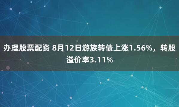 办理股票配资 8月12日游族转债上涨1.56%，转股溢价率3.11%