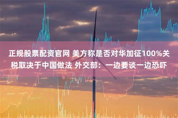 正规股票配资官网 美方称是否对华加征100%关税取决于中国做法 外交部：一边要谈一边恐吓