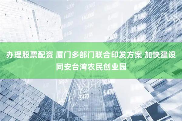 办理股票配资 厦门多部门联合印发方案 加快建设同安台湾农民创业园