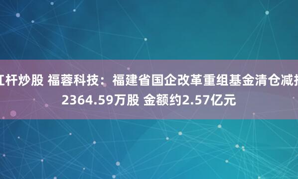 杠杆炒股 福蓉科技：福建省国企改革重组基金清仓减持2364.59万股 金额约2.57亿元