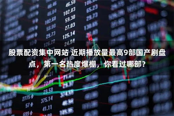 股票配资集中网站 近期播放量最高9部国产剧盘点，第一名热度爆棚，你看过哪部？