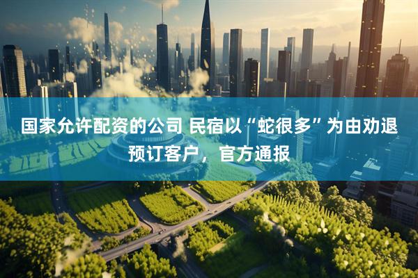 国家允许配资的公司 民宿以“蛇很多”为由劝退预订客户，官方通报