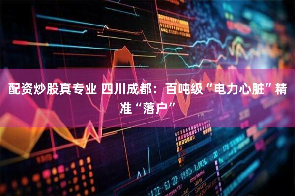 配资炒股真专业 四川成都：百吨级“电力心脏”精准“落户”