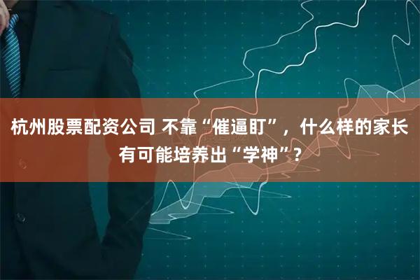 杭州股票配资公司 不靠“催逼盯”，什么样的家长有可能培养出“学神”?