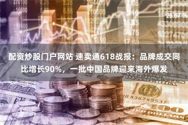 配资炒股门户网站 速卖通618战报：品牌成交同比增长90%，一批中国品牌迎来海外爆发
