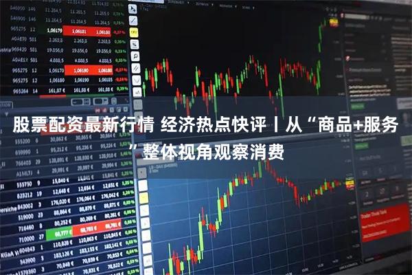 股票配资最新行情 经济热点快评丨从“商品+服务”整体视角观察消费