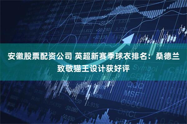 安徽股票配资公司 英超新赛季球衣排名：桑德兰致敬猫王设计获好评