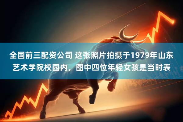 全国前三配资公司 这张照片拍摄于1979年山东艺术学院校园内，图中四位年轻女孩是当时表